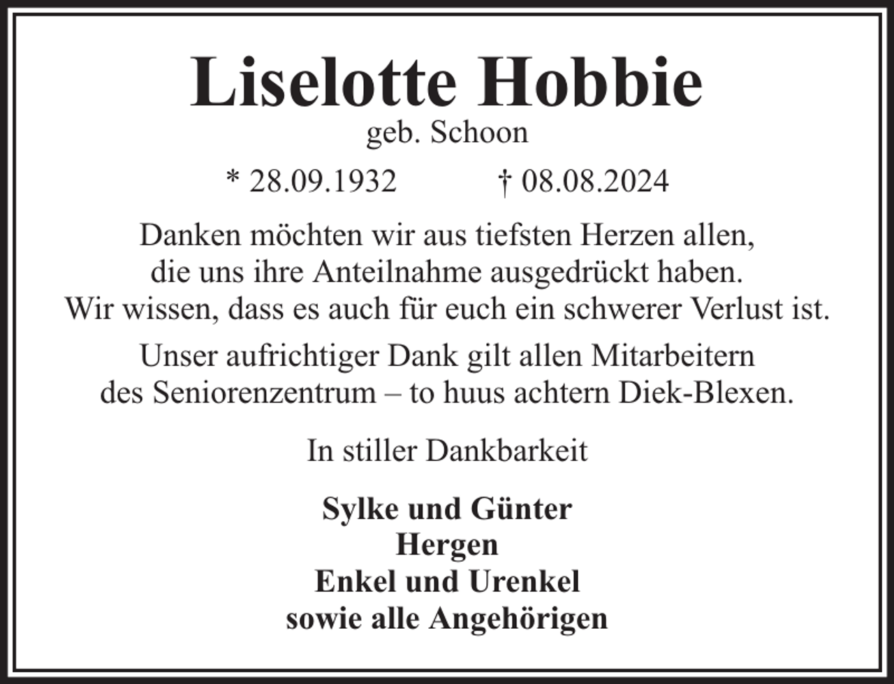 <p>Liselotte Hobbie<br />geb. Schoon<br />* 28.09.1932<br />† 08.08.2024</p><p>Danken möchten wir aus tiefsten Herzen allen,<br />die uns ihre Anteilnahme ausgedrückt haben.<br />Wir wissen, dass es auch für euch ein schwerer Verlust ist.<br />Unser aufrichtiger Dank gilt allen Mitarbeitern<br />des Seniorenzentrum – to huus achtern Diek-Blexen.<br />In stiller Dankbarkeit<br />Sylke und Günter<br />Hergen<br />Enkel und Urenkel<br />sowie alle Angehörigen</p>