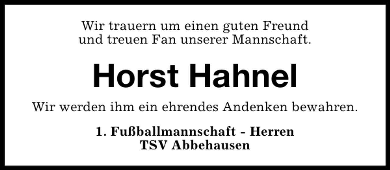 <p>Wir trauern um einen guten Freund<br />und treuen Fan unserer Mannschaft.</p><p>Horst Hahnel</p><p>Wir werden ihm ein ehrendes Andenken bewahren.<br />1. Fußballmannschaft - Herren<br />TSV Abbehausen</p>