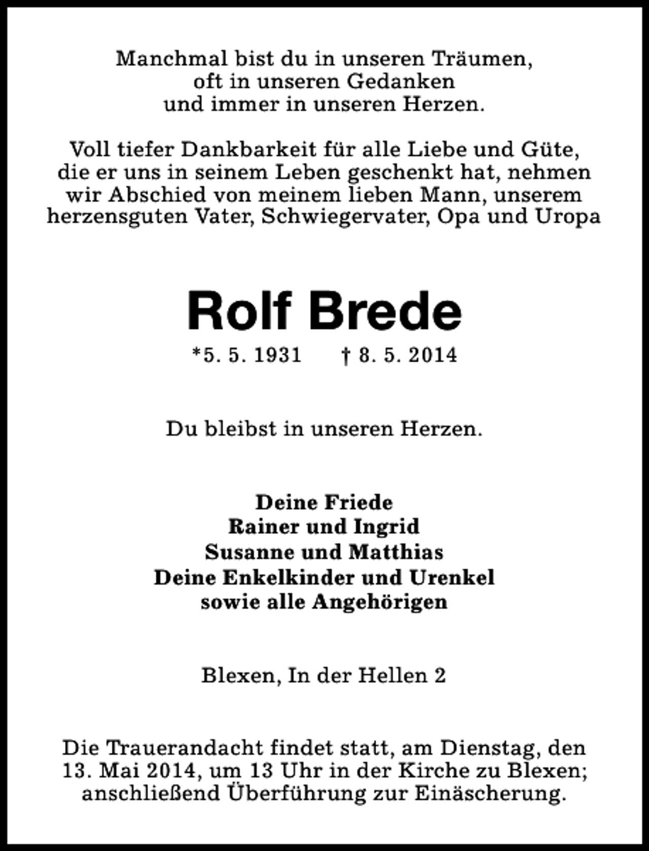 <p>Manchmal bist du in unseren Träumen,<br />oft in unseren Gedanken<br />und immer in unseren Herzen.<br />Voll tiefer Dankbarkeit für alle Liebe und Güte,<br />die er uns in seinem Leben geschenkt hat, nehmen<br />wir Abschied von meinem lieben Mann, unserem<br />herzensguten Vater, Schwiegervater, Opa und Uropa</p><p>Rolf Brede<br />*5. 5. 1931</p><p>† 8. 5. 2014</p><p>Du bleibst in unseren Herzen.<br />Deine Friede<br />Rainer und Ingrid<br />Susanne und Matthias<br />Deine Enkelkinder und Urenkel<br />sowie alle Angehörigen<br />Blexen, In der Hellen 2<br />Die Trauerandacht findet statt, am Dienstag, den<br />13. Mai 2014, um 13 Uhr in der Kirche zu Blexen;<br />anschließend Überführung zur Einäscherung.</p>