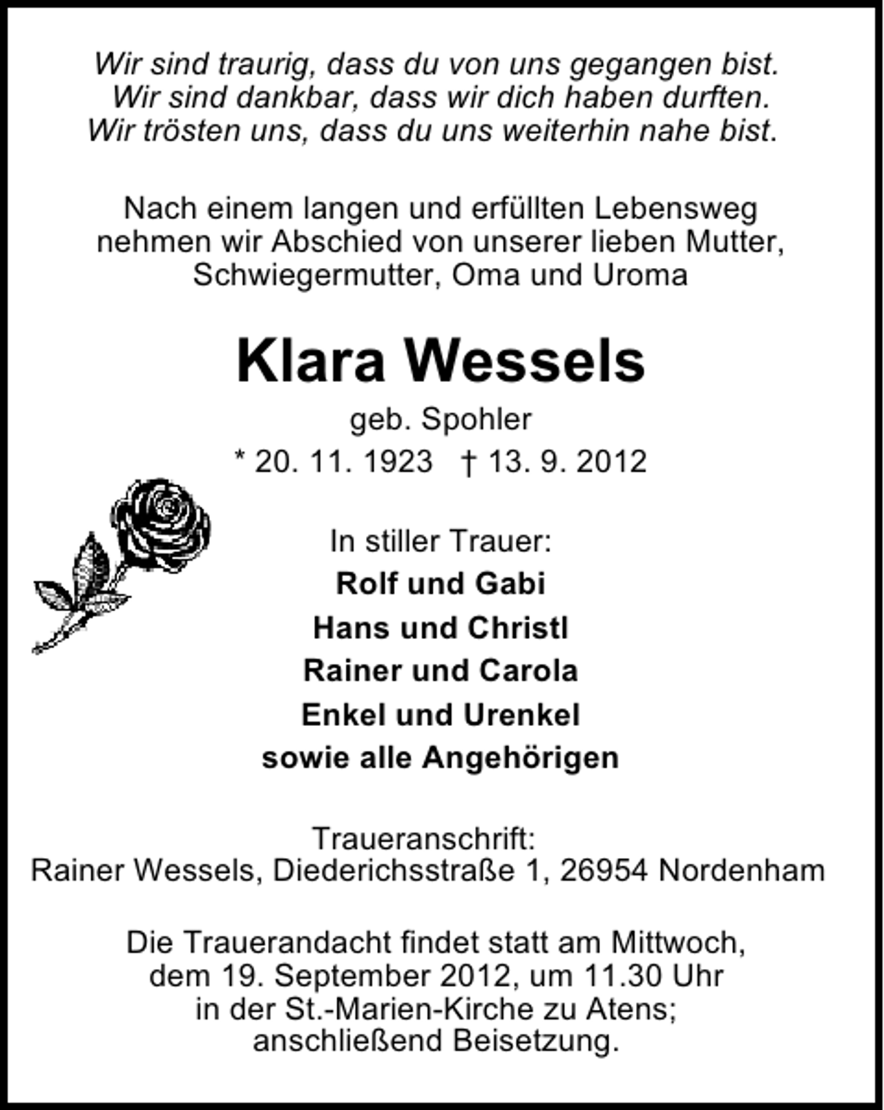 <p>Wir sind traurig, dass du von uns gegangen bist.<br />Wir sind dankbar, dass wir dich haben durften.<br />Wir trösten uns, dass du uns weiterhin nahe bist.<br />Nach einem langen und erfüllten Lebensweg<br />nehmen wir Abschied von unserer lieben Mutter,<br />Schwiegermutter, Oma und Uroma</p><p>Klara Wessels</p><p>geb. Spohler<br />* 20. 11. 1923 † 13. 9. 2012<br />In stiller Trauer:<br />Rolf und Gabi<br />Hans und Christl<br />Rainer und Carola<br />Enkel und Urenkel<br />sowie alle Angehörigen<br />Traueranschrift:<br />Rainer Wessels, Diederichsstraße 1, 26954 Nordenham<br />Die Trauerandacht findet statt am Mittwoch,<br />dem 19. September 2012, um 11.30 Uhr<br />in der St.-Marien-Kirche zu Atens;<br />anschließend Beisetzung.</p>