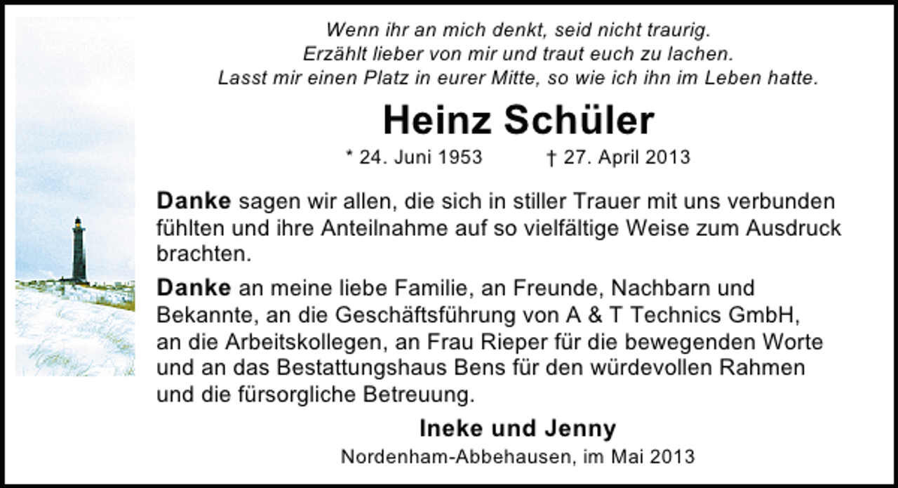 <p>Wenn ihr an mich denkt, seid nicht traurig.<br />Erzählt lieber von mir und traut euch zu lachen.<br />Lasst mir einen Platz in eurer Mitte, so wie ich ihn im Leben hatte.</p><p>Heinz Schüler</p><p>* 24. Juni 1953</p><p>† 27. April 2013</p><p>Danke sagen wir allen, die sich in stiller Trauer mit uns verbunden</p><p>fühlten und ihre Anteilnahme auf so vielfältige Weise zum Ausdruck<br />brachten.<br />Danke an meine liebe Familie, an Freunde, Nachbarn und<br />Bekannte, an die Geschäftsführung von A &amp; T Technics GmbH,<br />an die Arbeitskollegen, an Frau Rieper für die bewegenden Worte<br />und an das Bestattungshaus Bens für den würdevollen Rahmen<br />und die fürsorgliche Betreuung.</p><p>Ineke und Jenny</p><p>Nordenham-Abbehausen, im Mai 2013</p>