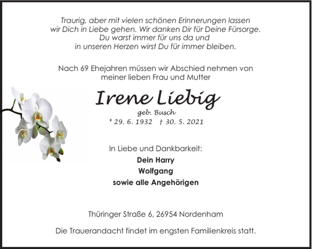 <p>Traurig, aber mit vielen schönen Erinnerungen lassen<br />wir Dich in Liebe gehen. Wir danken Dir für Deine Fürsorge.<br />Du warst immer für uns da und<br />in unseren Herzen wirst Du für immer bleiben.<br />Nach 69 Ehejahren müssen wir Abschied nehmen von<br />meiner lieben Frau und Mutter</p>
<p>geb. Busch<br />* 29. 6. 1932 † 30. 5. 2021</p>
<p>In Liebe und Dankbarkeit:<br />Dein Harry<br />Wolfgang<br />sowie alle Angehörigen</p>
<p>Thüringer Straße 6, 26954 Nordenham<br />Die Trauerandacht findet im engsten Familienkreis statt.</p>