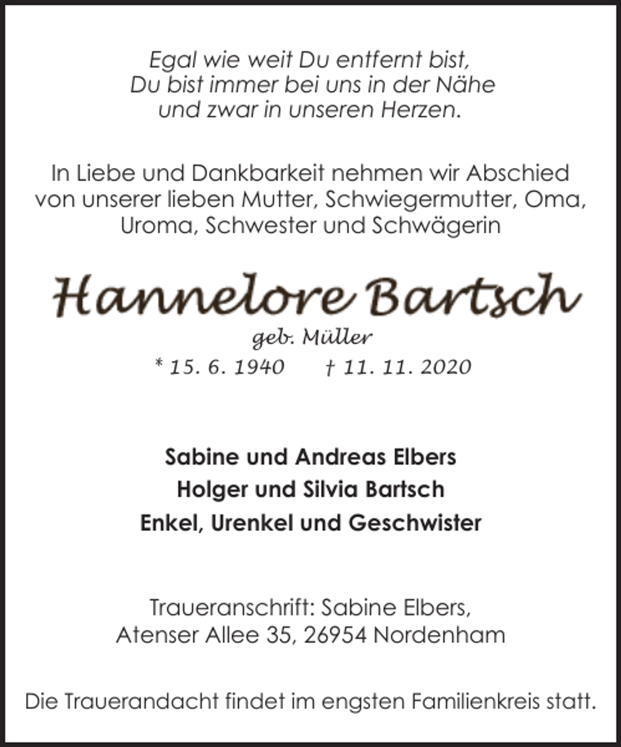 <p>Egal wie weit Du entfernt bist,<br />Du bist immer bei uns in der Nähe<br />und zwar in unseren Herzen.<br />In Liebe und Dankbarkeit nehmen wir Abschied<br />von unserer lieben Mutter, Schwiegermutter, Oma,<br />Uroma, Schwester und Schwägerin</p><p>geb. Müller<br />* 15. 6. 1940</p><p>† 11. 11. 2020</p><p>Sabine und Andreas Elbers<br />Holger und Silvia Bartsch<br />Enkel, Urenkel und Geschwister<br />Traueranschrift: Sabine Elbers,<br />Atenser Allee 35, 26954 Nordenham<br />Die Trauerandacht findet im engsten Familienkreis statt.</p>