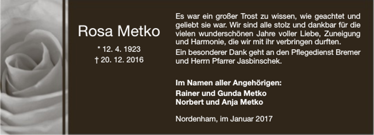 <p>Rosa Metko<br />* 12. 4. 1923<br />† 20. 12. 2016</p><p>Es war ein großer Trost zu wissen, wie geachtet und<br />geliebt sie war. Wir sind alle stolz und dankbar für die<br />vielen wunderschönen Jahre voller Liebe, Zuneigung<br />und Harmonie, die wir mit ihr verbringen durften.<br />Ein besonderer Dank geht an den Pflegedienst Bremer<br />und Herrn Pfarrer Jasbinschek.<br />Im Namen aller Angehörigen:<br />Rainer und Gunda Metko<br />Norbert und Anja Metko<br />Nordenham, im Januar 2017</p>