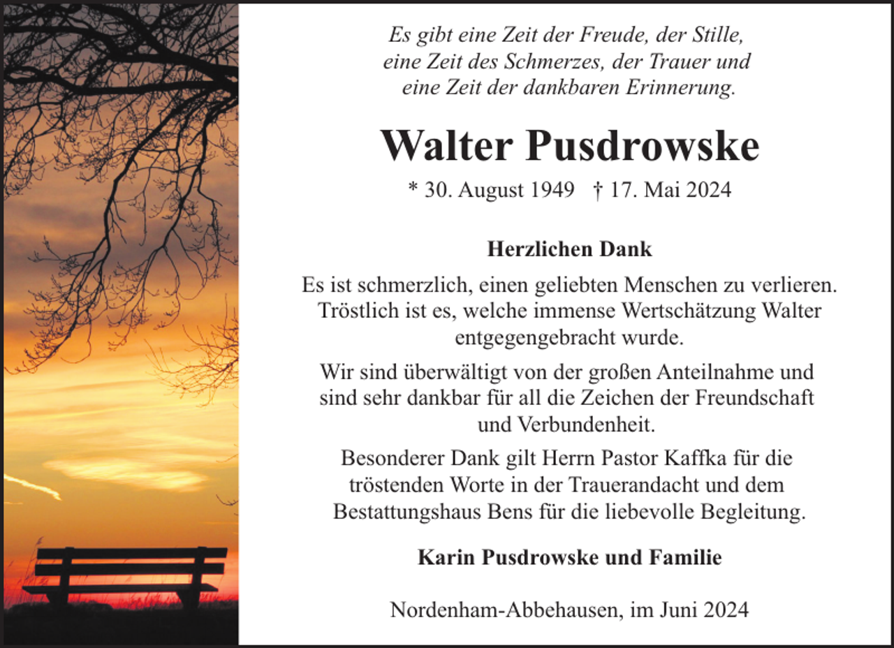 <p>Es gibt eine Zeit der Freude, der Stille,<br />eine Zeit des Schmerzes, der Trauer und<br />eine Zeit der dankbaren Erinnerung.</p><p>Walter Pusdrowske<br />* 30. August 1949 † 17. Mai 2024<br />Herzlichen Dank<br />Es ist schmerzlich, einen geliebten Menschen zu verlieren.<br />Tröstlich ist es, welche immense Wertschätzung Walter<br />entgegengebracht wurde.<br />Wir sind überwältigt von der großen Anteilnahme und<br />sind sehr dankbar für all die Zeichen der Freundschaft<br />und Verbundenheit.<br />Besonderer Dank gilt Herrn Pastor Kaffka für die<br />tröstenden Worte in der Trauerandacht und dem<br />Bestattungshaus Bens für die liebevolle Begleitung.<br />Karin Pusdrowske und Familie<br />Nordenham-Abbehausen, im Juni 2024</p>