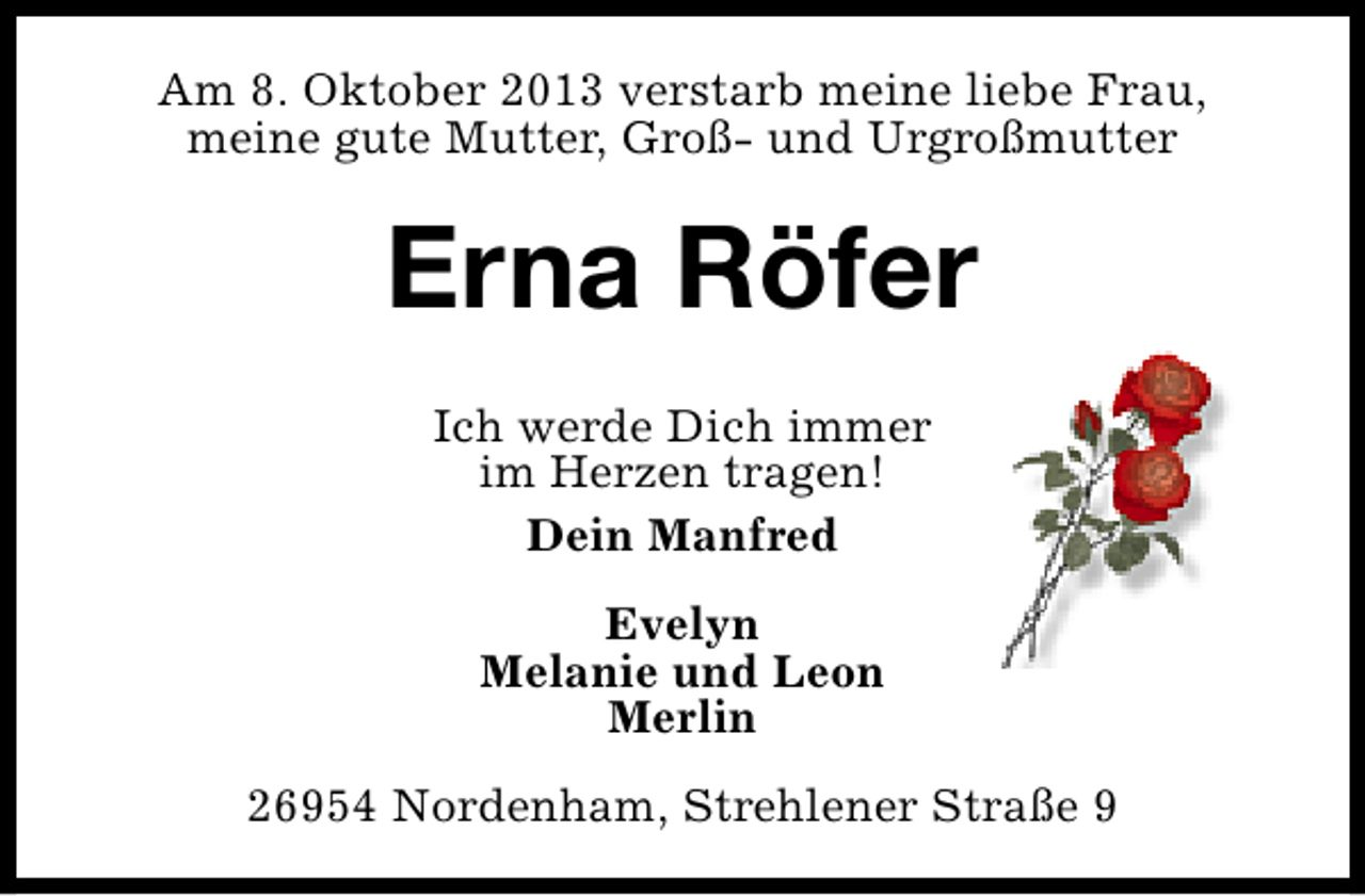 <p>Am 8. Oktober 2013 verstarb meine liebe Frau,<br />meine gute Mutter, Groß- und Urgroßmutter</p><p>Erna Röfer<br />Ich werde Dich immer<br />im Herzen tragen!<br />Dein Manfred<br />Evelyn<br />Melanie und Leon<br />Merlin<br />26954 Nordenham, Strehlener Straße 9</p>