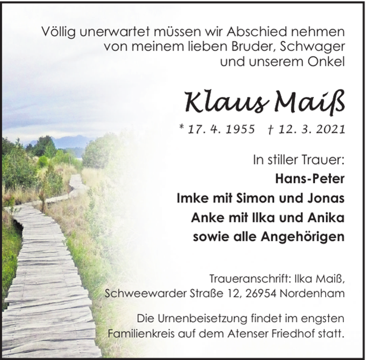 <p>Völlig unerwartet müssen wir Abschied nehmen<br />von meinem lieben Bruder, Schwager<br />und unserem Onkel</p><p>* 17. 4. 1955</p><p>† 12. 3. 2021</p><p>In stiller Trauer:<br />Hans-Peter<br />Imke mit Simon und Jonas<br />Anke mit Ilka und Anika<br />sowie alle Angehörigen<br />Traueranschrift: Ilka Maiß,<br />Schweewarder Straße 12, 26954 Nordenham<br />Die Urnenbeisetzung findet im engsten<br />Familienkreis auf dem Atenser Friedhof statt.</p>