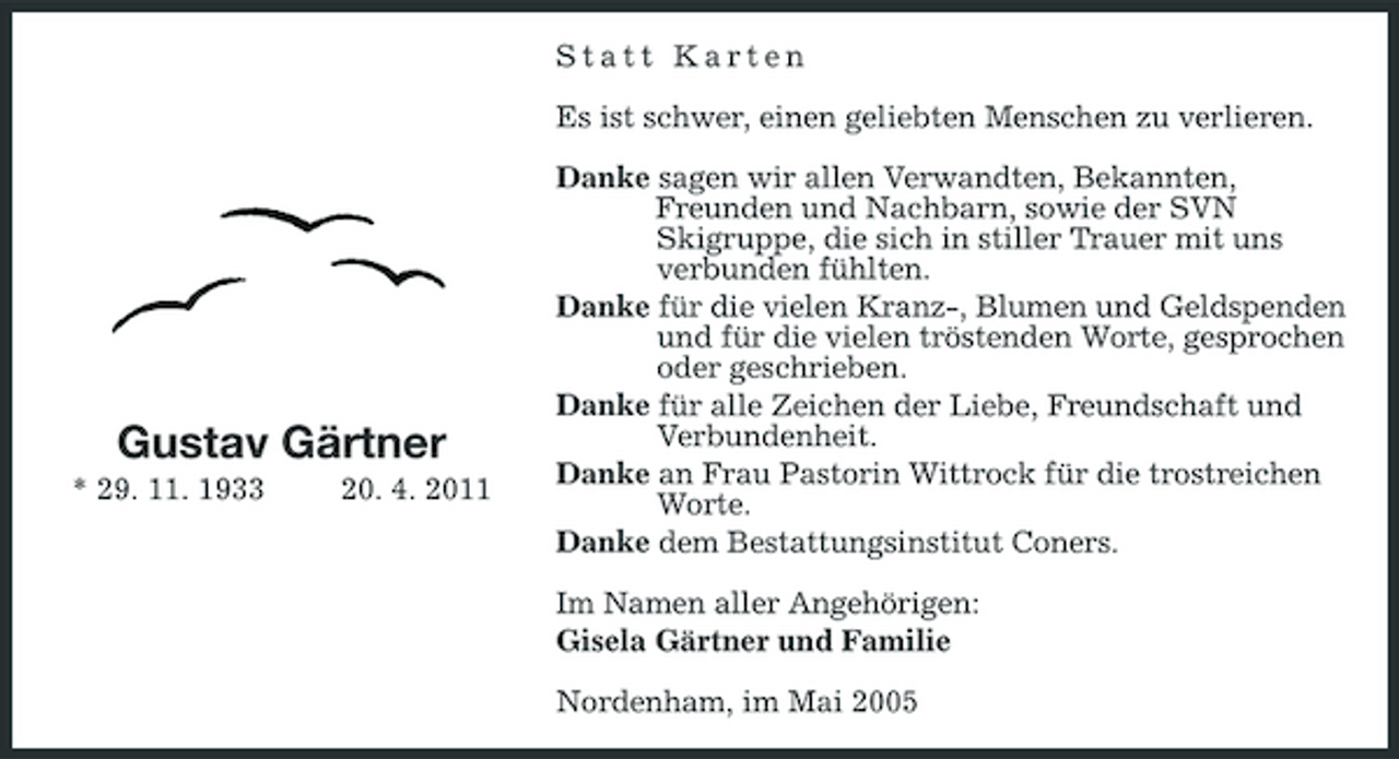 <p>Statt Karten Es ist schwer, einen geliebten Menschen zu verlieren. Danke sagen wir allen Verwandten, Bekannten, Freunden und Nachbarn, sowie der SVN Skigruppe, die sich in stiller Trauer mit uns verbunden fühlten. Danke für die vielen Kranz-, Blumen und Geldspenden und für die vielen tröstenden Worte, gesprochen oder geschrieben. Danke für alle Zeichen der Liebe, Freundschaft und Verbundenheit. Danke an Frau Pastorin Wittrock für die trostreichen Worte. Danke dem Bestattungsinstitut Coners. Im Namen aller Angehörigen: Gisela Gärtner und Familie Nordenham, im Mai 2005</p><p>Gustav Gärtner<br />* 29. 11. 1933 20. 4. 2011</p>