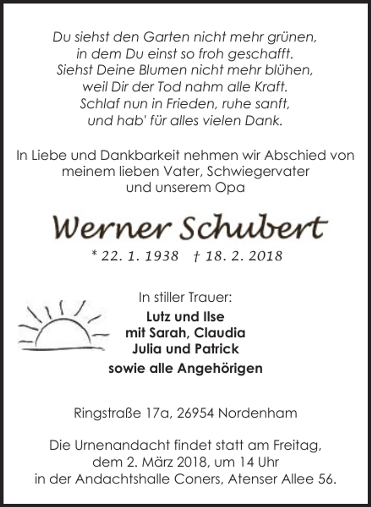 <p>Du siehst den Garten nicht mehr grünen,<br />in dem Du einst so froh geschafft.<br />Siehst Deine Blumen nicht mehr blühen,<br />weil Dir der Tod nahm alle Kraft.<br />Schlaf nun in Frieden, ruhe sanft,<br />und hab' für alles vielen Dank.<br />In Liebe und Dankbarkeit nehmen wir Abschied von<br />meinem lieben Vater, Schwiegervater<br />und unserem Opa</p>
<p>* 22. 1. 1938</p>
<p>† 18. 2. 2018</p>
<p>In stiller Trauer:<br />Lutz und Ilse<br />mit Sarah, Claudia<br />Julia und Patrick<br />sowie alle Angehörigen<br />Ringstraße 17a, 26954 Nordenham<br />Die Urnenandacht findet statt am Freitag,<br />dem 2. März 2018, um 14 Uhr<br />in der Andachtshalle Coners, Atenser Allee 56.</p>