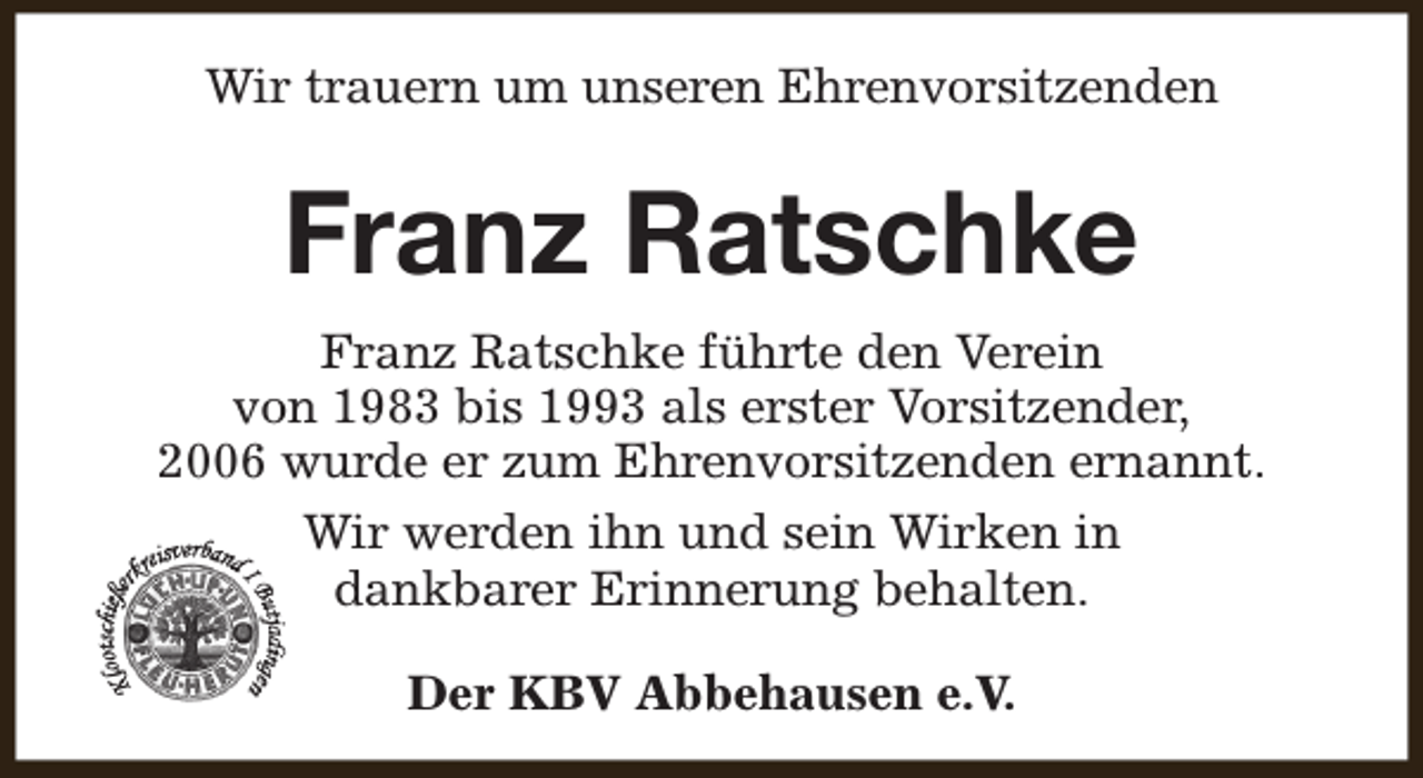 <p>Wir trauern um unseren Ehrenvorsitzenden</p><p>Franz Ratschke<br />Franz Ratschke führte den Verein<br />von 1983 bis 1993 als erster Vorsitzender,<br />2006 wurde er zum Ehrenvorsitzenden ernannt.<br />Wir werden ihn und sein Wirken in<br />dankbarer Erinnerung behalten.<br />Der KBV Abbehausen e.V.</p>