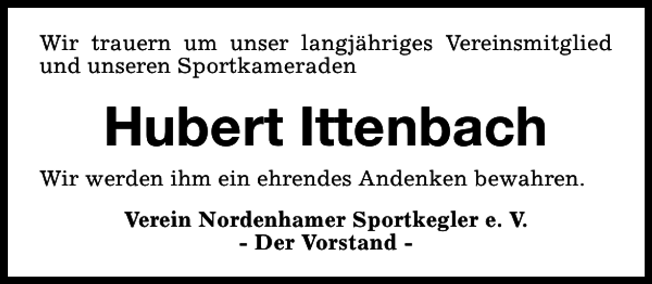 <p>Wir trauern um unser langjähriges Vereinsmitglied<br />und unseren Sportkameraden</p><p>Hubert Ittenbach</p><p>Wir werden ihm ein ehrendes Andenken bewahren.<br />Verein Nordenhamer Sportkegler e. V.<br />- Der Vorstand -</p>