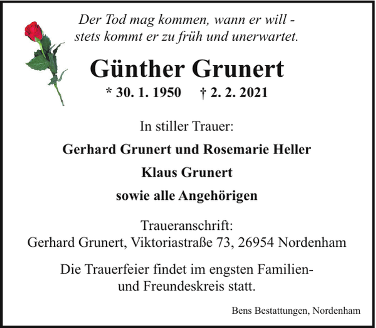 <p>Der Tod mag kommen, wann er will stets kommt er zu früh und unerwartet.</p><p>Günther Grunert<br />* 30. 1. 1950</p><p>† 2. 2. 2021</p><p>In stiller Trauer:<br />Gerhard Grunert und Rosemarie Heller<br />Klaus Grunert<br />sowie alle Angehörigen<br />Traueranschrift:<br />Gerhard Grunert, Viktoriastraße 73, 26954 Nordenham<br />Die Trauerfeier findet im engsten Familienund Freundeskreis statt.<br />Bens Bestattungen, Nordenham</p>