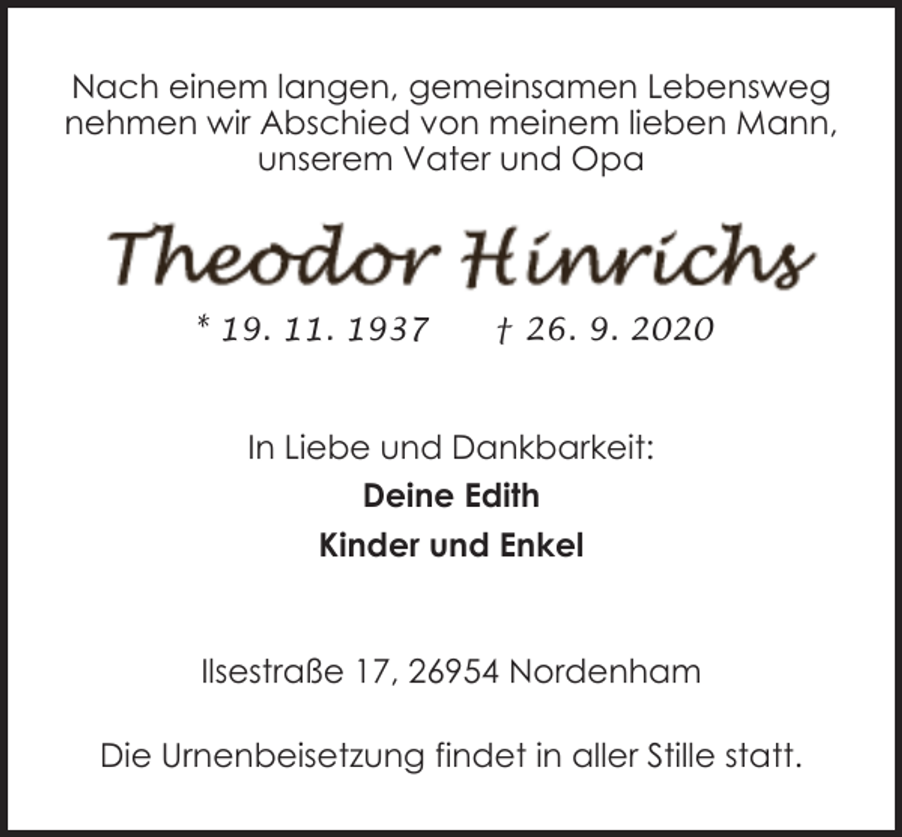 <p>Nach einem langen, gemeinsamen Lebensweg<br />nehmen wir Abschied von meinem lieben Mann,<br />unserem Vater und Opa</p><p>* 19. 11. 1937</p><p>† 26. 9. 2020</p><p>In Liebe und Dankbarkeit:<br />Deine Edith<br />Kinder und Enkel</p><p>Ilsestraße 17, 26954 Nordenham<br />Die Urnenbeisetzung findet in aller Stille statt.</p>