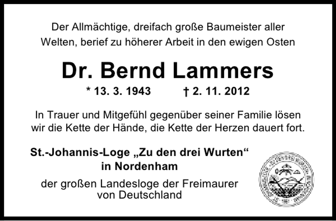 <p>Der Allmächtige, dreifach große Baumeister aller<br />Welten, berief zu höherer Arbeit in den ewigen Osten</p><p>Dr. Bernd Lammers<br />* 13. 3. 1943</p><p>† 2. 11. 2012</p><p>In Trauer und Mitgefühl gegenüber seiner Familie lösen<br />wir die Kette der Hände, die Kette der Herzen dauert fort.</p><p>St.-Johannis-Loge „Zu den drei Wurten“<br />in Nordenham<br />der großen Landesloge der Freimaurer<br />von Deutschland</p>