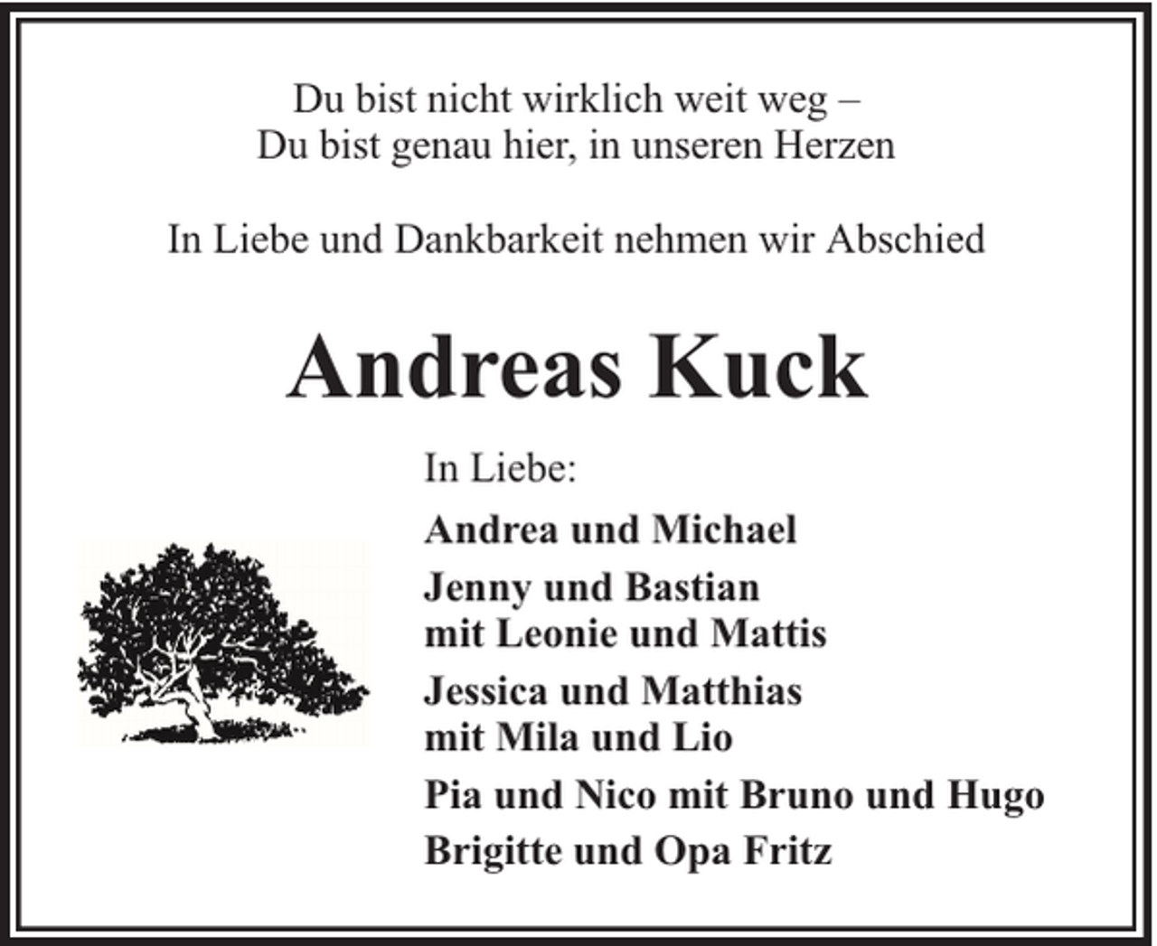 <p>Du bist nicht wirklich weit weg –<br />Du bist genau hier, in unseren Herzen<br />In Liebe und Dankbarkeit nehmen wir Abschied</p><p>Andreas Kuck<br />In Liebe:<br />Andrea und Michael<br />Jenny und Bastian<br />mit Leonie und Mattis<br />Jessica und Matthias<br />mit Mila und Lio<br />Pia und Nico mit Bruno und Hugo<br />Brigitte und Opa Fritz</p>
