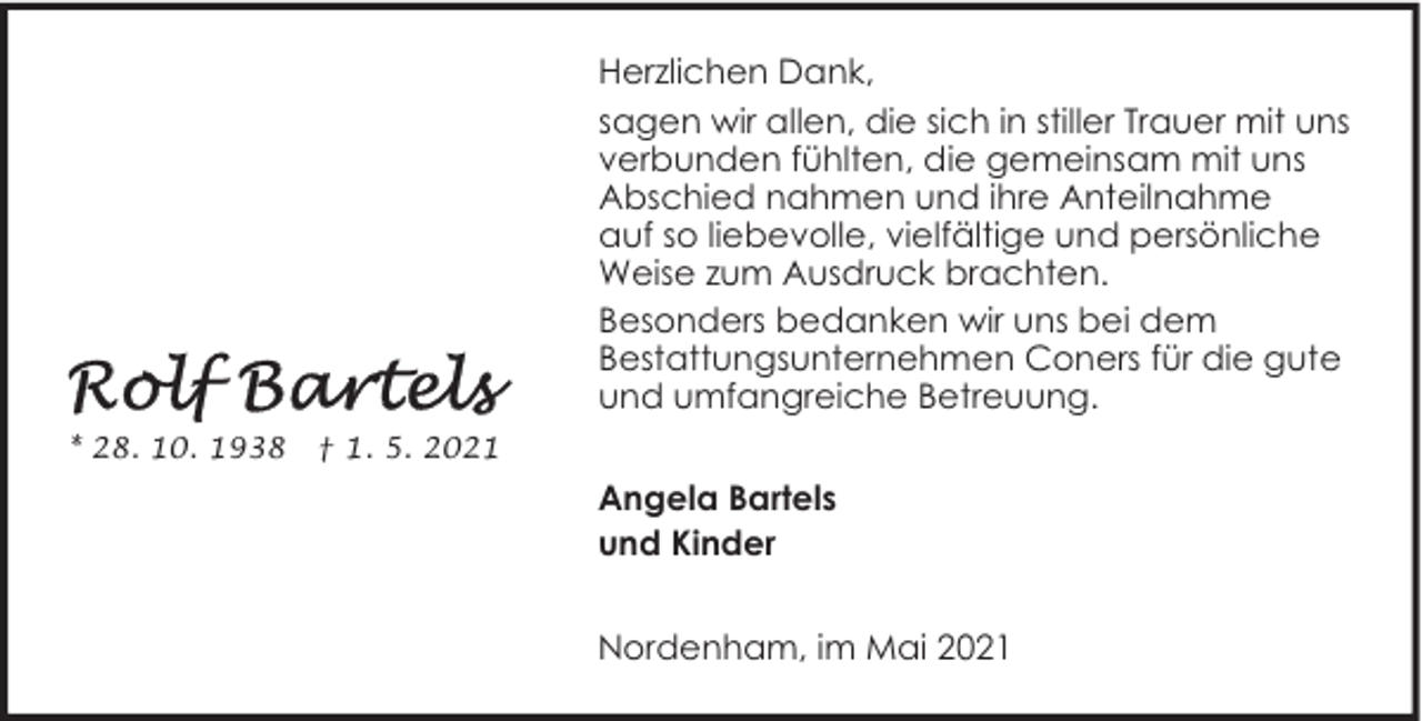 <p>Herzlichen Dank,<br />sagen wir allen, die sich in stiller Trauer mit uns<br />verbunden fühlten, die gemeinsam mit uns<br />Abschied nahmen und ihre Anteilnahme<br />auf so liebevolle, vielfältige und persönliche<br />Weise zum Ausdruck brachten.<br />Besonders bedanken wir uns bei dem<br />Bestattungsunternehmen Coners für die gute<br />und umfangreiche Betreuung.<br />* 28. 10. 1938</p>
<p>† 1. 5. 2021</p>
<p>Angela Bartels<br />und Kinder<br />Nordenham, im Mai 2021</p>