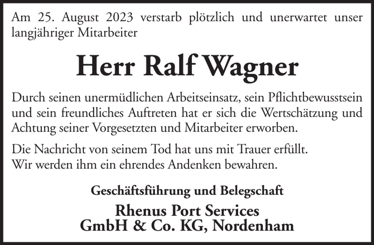 <p>Am 25. August 2023 verstarb plötzlich und unerwartet unser<br />langjähriger Mitarbeiter</p><p>Herr Ralf Wagner<br />Durch seinen unermüdlichen Arbeitseinsatz, sein Pflichtbewusstsein<br />und sein freundliches Auftreten hat er sich die Wertschätzung und<br />Achtung seiner Vorgesetzten und Mitarbeiter erworben.<br />Die Nachricht von seinem Tod hat uns mit Trauer erfüllt.<br />Wir werden ihm ein ehrendes Andenken bewahren.<br />Geschäftsführung und Belegschaft</p><p>Rhenus Port Services<br />GmbH &amp; Co. KG, Nordenham</p>