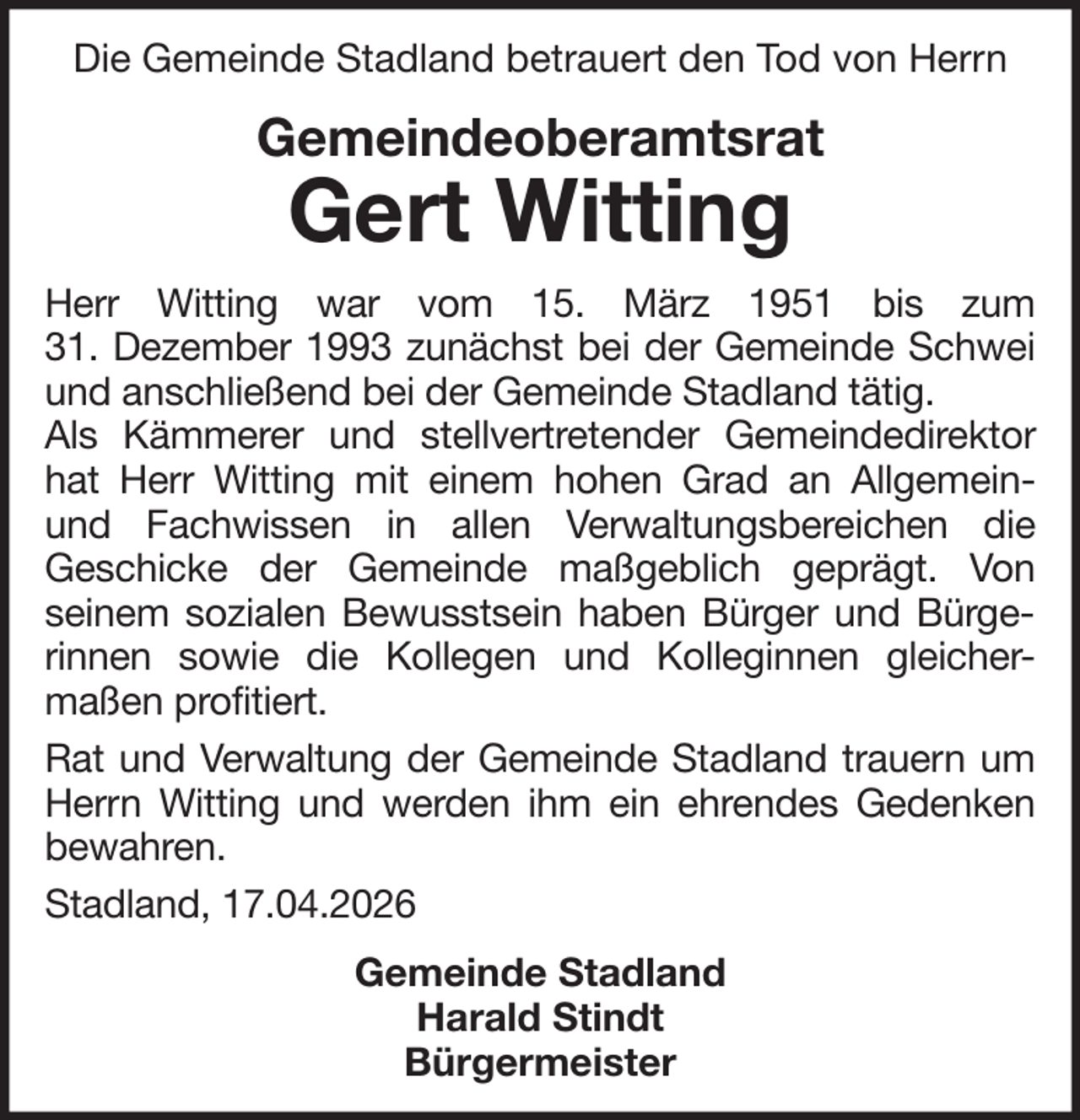 <p>Die Gemeinde Stadland betrauert den Tod von Herrn</p><p>Gemeindeoberamtsrat</p><p>Gert Witting</p><p>Herr Witting war vom 15. März 1951 bis zum<br />31. Dezember 1993 zunächst bei der Gemeinde Schwei<br />und anschließend bei der Gemeinde Stadland tätig.<br />Als Kämmerer und stellvertretender Gemeindedirektor<br />hat Herr Witting mit einem hohen Grad an Allgemeinund Fachwissen in allen Verwaltungsbereichen die<br />Geschicke der Gemeinde maßgeblich geprägt. Von<br />seinem sozialen Bewusstsein haben Bürger und Bürgerinnen sowie die Kollegen und Kolleginnen gleichermaßen profitiert.<br />Rat und Verwaltung der Gemeinde Stadland trauern um<br />Herrn Witting und werden ihm ein ehrendes Gedenken<br />bewahren.<br />Stadland, 17.04.2026<br />Gemeinde Stadland<br />Harald Stindt<br />Bürgermeister</p>