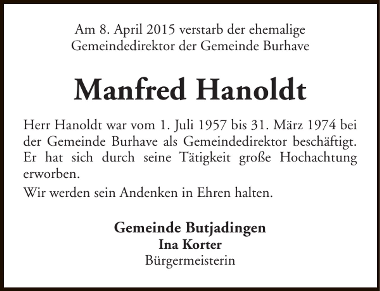 <p>Am 8. April 2015 verstarb der ehemalige<br />Gemeindedirektor der Gemeinde Burhave</p><p>Manfred Hanoldt<br />Herr Hanoldt war vom 1. Juli 1957 bis 31. März 1974 bei<br />der Gemeinde Burhave als Gemeindedirektor beschäftigt.<br />Er hat sich durch seine Tätigkeit große Hochachtung<br />erworben.<br />Wir werden sein Andenken in Ehren halten.</p><p>Gemeinde Butjadingen<br />Ina Korter<br />Bürgermeisterin</p>