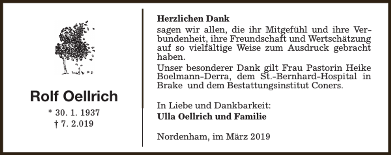 <p>Rolf Oellrich<br />* 30. 1. 1937<br />† 7. 2.019</p><p>Herzlichen Dank<br />sagen wir allen, die ihr Mitgefühl und ihre Verbundenheit, ihre Freundschaft und Wertschätzung<br />auf so vielfältige Weise zum Ausdruck gebracht<br />haben.<br />Unser besonderer Dank gilt Frau Pastorin Heike<br />Boelmann-Derra, dem St.-Bernhard-Hospital in<br />Brake und dem Bestattungsinstitut Coners.<br />In Liebe und Dankbarkeit:<br />Ulla Oellrich und Familie<br />Nordenham, im März 2019</p>