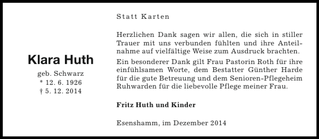 <p>S t a t t K a rt e n</p><p>Klara Huth<br />geb. Schwarz<br />* 12. 6. 1926<br />† 5. 12. 2014</p><p>Herzlichen Dank sagen wir allen, die sich in stiller<br />Trauer mit uns verbunden fühlten und ihre Anteilnahme auf vielfältige Weise zum Ausdruck brachten.<br />Ein besonderer Dank gilt Frau Pastorin Roth für ihre<br />einfühlsamen Worte, dem Bestatter Günther Harde<br />für die gute Betreuung und dem Senioren-Pflegeheim<br />Ruhwarden für die liebevolle Pflege meiner Frau.<br />Fritz Huth und Kinder<br />Esenshamm, im Dezember 2014</p>