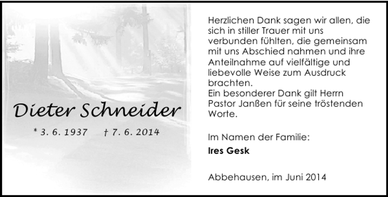 <p>Dieter Schneider<br />* 3. 6. 1937</p><p>† 7. 6. 2014</p><p>Herzlichen Dank sagen wir allen, die<br />sich in stiller Trauer mit uns<br />verbunden fühlten, die gemeinsam<br />mit uns Abschied nahmen und ihre<br />Anteilnahme auf vielfältige und<br />liebevolle Weise zum Ausdruck<br />brachten.<br />Ein besonderer Dank gilt Herrn<br />Pastor Janßen für seine tröstenden<br />Worte.<br />Im Namen der Familie:<br />Ires Gesk<br />Abbehausen, im Juni 2014</p>