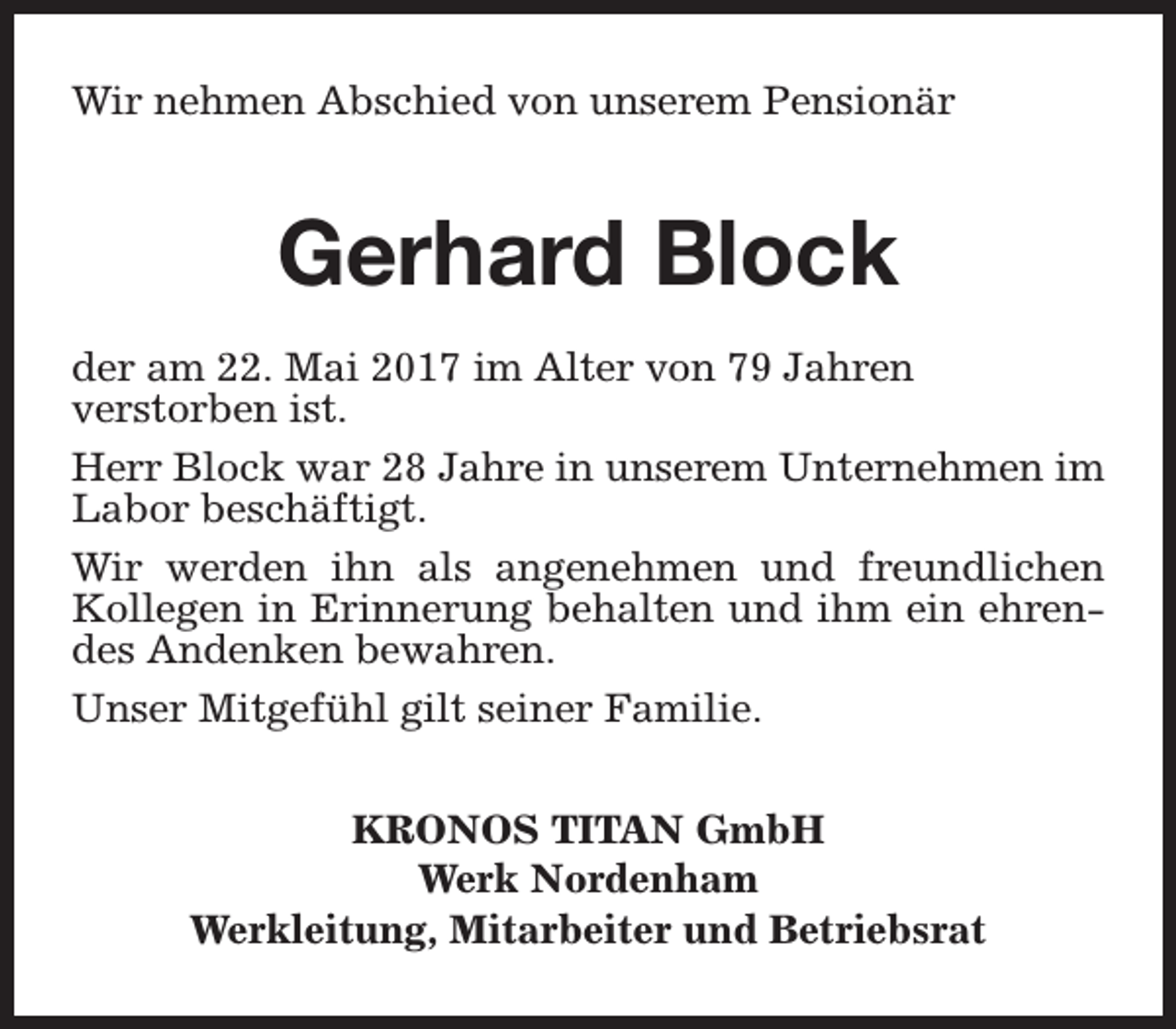 <p>Wir nehmen Abschied von unserem Pensionär</p><p>Gerhard Block<br />der am 22. Mai 2017 im Alter von 79 Jahren<br />verstorben ist.<br />Herr Block war 28 Jahre in unserem Unternehmen im<br />Labor beschäftigt.<br />Wir werden ihn als angenehmen und freundlichen<br />Kollegen in Erinnerung behalten und ihm ein ehrendes Andenken bewahren.<br />Unser Mitgefühl gilt seiner Familie.<br />KRONOS TITAN GmbH<br />Werk Nordenham<br />Werkleitung, Mitarbeiter und Betriebsrat</p>