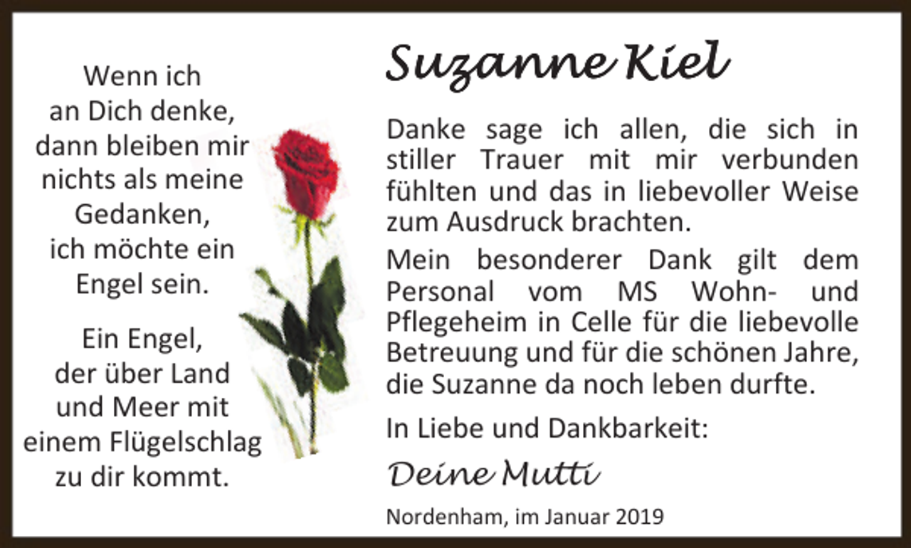 <p>Wenn ich<br />an Dich denke,<br />dann bleiben mir<br />nichts als meine<br />Gedanken,<br />ich möchte ein<br />Engel sein.<br />Ein Engel,<br />der über Land<br />und Meer mit<br />einem Flügelschlag<br />zu dir kommt.</p><p>Suzanne Kiel<br />Danke sage ich allen, die sich in<br />stiller Trauer mit mir verbunden<br />fühlten und das in liebevoller Weise<br />zum Ausdruck brachten.<br />Mein besonderer Dank gilt dem<br />Personal vom MS Wohn- und<br />Pflegeheim in Celle für die liebevolle<br />Betreuung und für die schönen Jahre,<br />die Suzanne da noch leben durfte.<br />In Liebe und Dankbarkeit:</p><p>Deine Mutti<br />Nordenham, im Januar 2019</p>