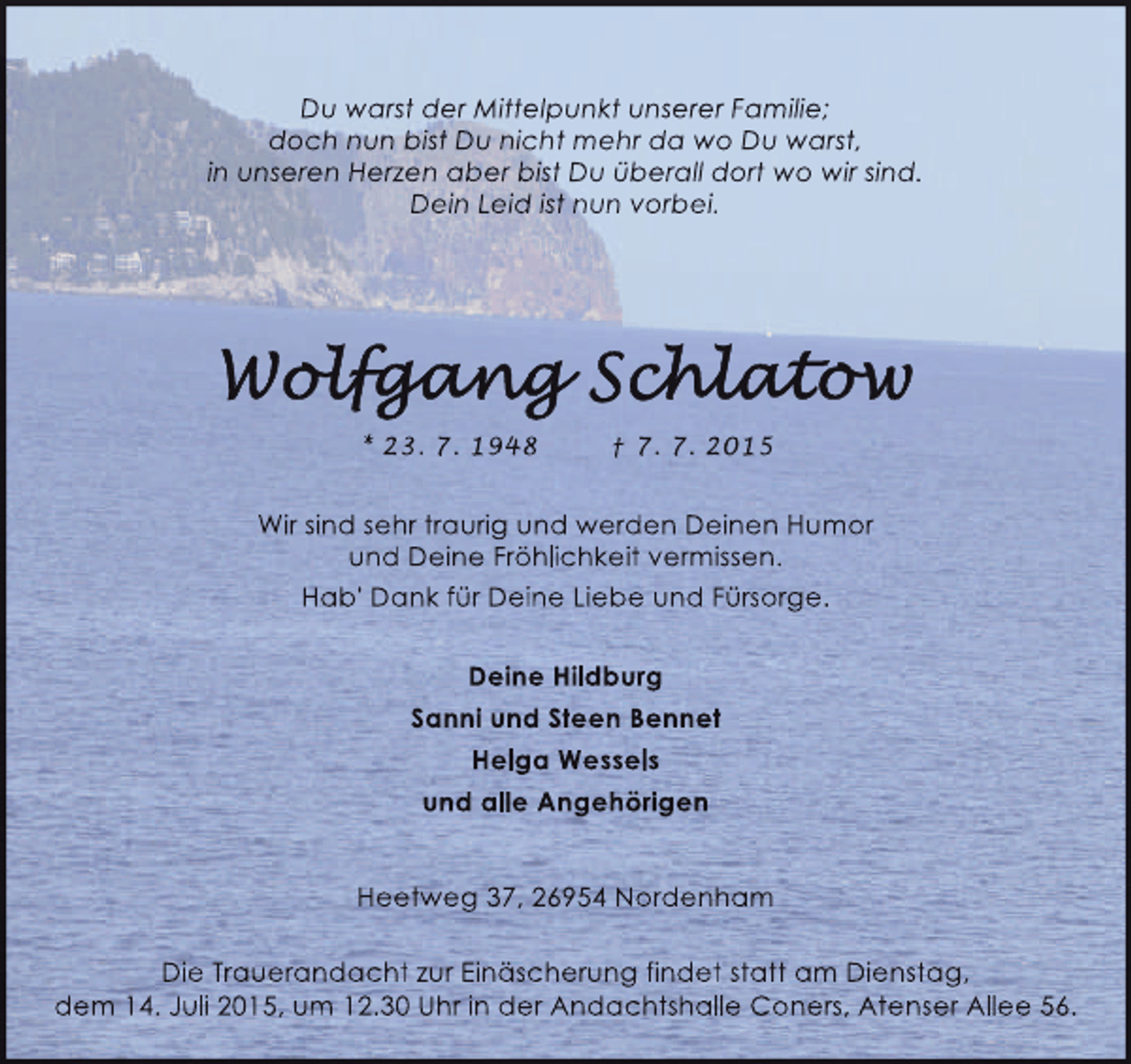 <p>Du warst der Mittelpunkt unserer Familie;<br />doch nun bist Du nicht mehr da wo Du warst,<br />in unseren Herzen aber bist Du überall dort wo wir sind.<br />Dein Leid ist nun vorbei.</p>
<p>* 23. 7. 1948</p>
<p>† 7. 7. 2015</p>
<p>Wir sind sehr traurig und werden Deinen Humor<br />und Deine Fröhlichkeit vermissen.<br />Hab' Dank für Deine Liebe und Fürsorge.<br />Deine Hildburg<br />Sanni und Steen Bennet<br />Helga Wessels<br />und alle Angehörigen<br />Heetweg 37, 26954 Nordenham<br />Die Trauerandacht zur Einäscherung findet statt am Dienstag,<br />dem 14. Juli 2015, um 12.30 Uhr in der Andachtshalle Coners, Atenser Allee 56.</p>