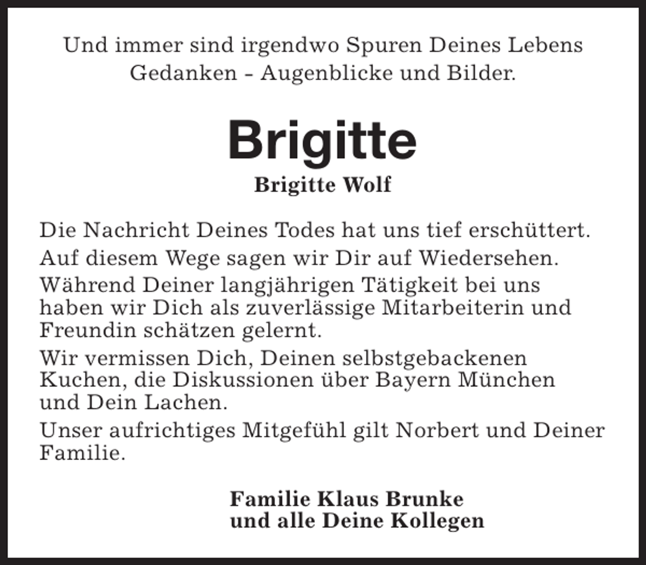 <p>Und immer sind irgendwo Spuren Deines Lebens<br />Gedanken - Augenblicke und Bilder.</p><p>Brigitte<br />Brigitte Wolf</p><p>Die Nachricht Deines Todes hat uns tief erschüttert.<br />Auf diesem Wege sagen wir Dir auf Wiedersehen.<br />Während Deiner langjährigen Tätigkeit bei uns<br />haben wir Dich als zuverlässige Mitarbeiterin und<br />Freundin schätzen gelernt.<br />Wir vermissen Dich, Deinen selbstgebackenen<br />Kuchen, die Diskussionen über Bayern München<br />und Dein Lachen.<br />Unser aufrichtiges Mitgefühl gilt Norbert und Deiner<br />Familie.<br />Familie Klaus Brunke<br />und alle Deine Kollegen</p>
