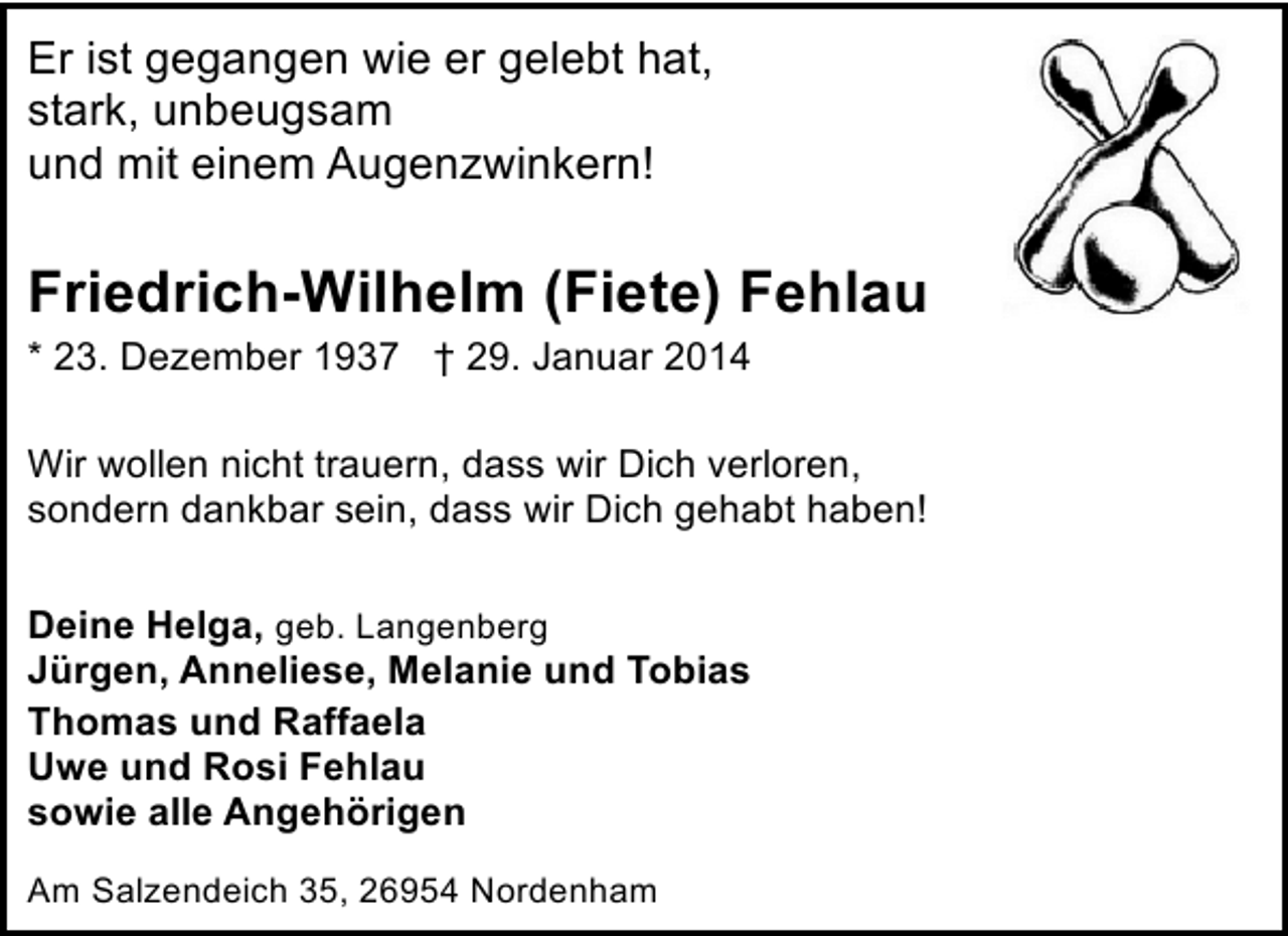 <p>Er ist gegangen wie er gelebt hat,<br />stark, unbeugsam<br />und mit einem Augenzwinkern!</p><p>Friedrich-Wilhelm (Fiete) Fehlau<br />* 23. Dezember 1937 † 29. Januar 2014<br />Wir wollen nicht trauern, dass wir Dich verloren,<br />sondern dankbar sein, dass wir Dich gehabt haben!<br />Deine Helga, geb. Langenberg<br />Jürgen, Anneliese, Melanie und Tobias<br />Thomas und Raffaela<br />Uwe und Rosi Fehlau<br />sowie alle Angehörigen<br />Am Salzendeich 35, 26954 Nordenham</p>