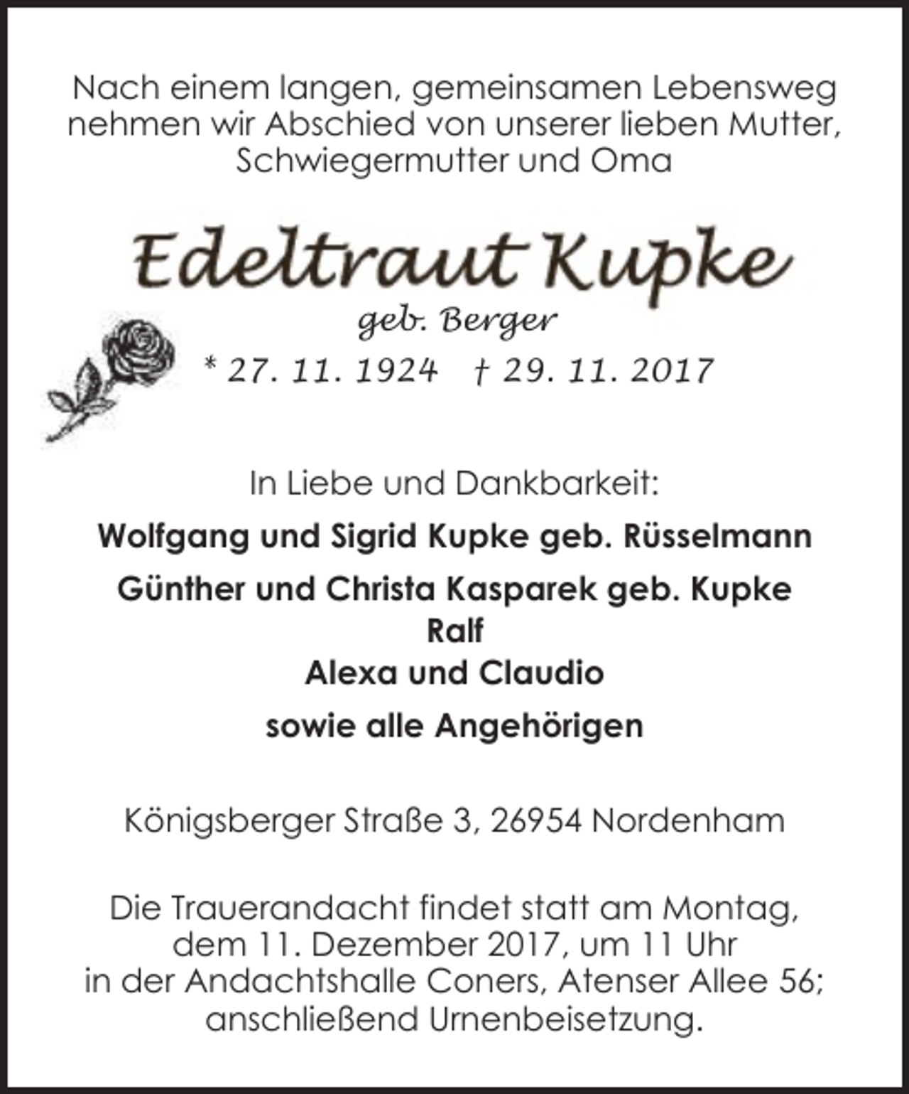 <p>Nach einem langen, gemeinsamen Lebensweg<br />nehmen wir Abschied von unserer lieben Mutter,<br />Schwiegermutter und Oma</p><p>geb. Berger<br />* 27. 11. 1924</p><p>† 29. 11. 2017</p><p>In Liebe und Dankbarkeit:<br />Wolfgang und Sigrid Kupke geb. Rüsselmann<br />Günther und Christa Kasparek geb. Kupke<br />Ralf<br />Alexa und Claudio<br />sowie alle Angehörigen<br />Königsberger Straße 3, 26954 Nordenham<br />Die Trauerandacht findet statt am Montag,<br />dem 11. Dezember 2017, um 11 Uhr<br />in der Andachtshalle Coners, Atenser Allee 56;<br />anschließend Urnenbeisetzung.</p>
