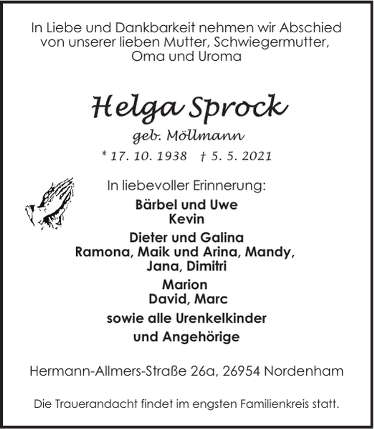 <p>In Liebe und Dankbarkeit nehmen wir Abschied<br />von unserer lieben Mutter, Schwiegermutter,<br />Oma und Uroma</p>
<p>geb. Möllmann<br />* 17. 10. 1938</p>
<p>† 5. 5. 2021</p>
<p>In liebevoller Erinnerung:<br />Bärbel und Uwe<br />Kevin<br />Dieter und Galina<br />Ramona, Maik und Arina, Mandy,<br />Jana, Dimitri<br />Marion<br />David, Marc<br />sowie alle Urenkelkinder<br />und Angehörige<br />Hermann-Allmers-Straße 26a, 26954 Nordenham<br />Die Trauerandacht findet im engsten Familienkreis statt.</p>