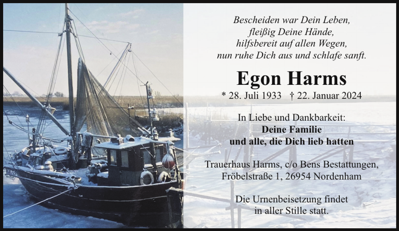 <p>Bescheiden war Dein Leben,<br />fleißig Deine Hände,<br />hilfsbereit auf allen Wegen,<br />nun ruhe Dich aus und schlafe sanft.</p><p>Egon Harms</p><p>* 28. Juli 1933 † 22. Januar 2024<br />In Liebe und Dankbarkeit:<br />Deine Familie<br />und alle, die Dich lieb hatten<br />Trauerhaus Harms, c/o Bens Bestattungen,<br />Fröbelstraße 1, 26954 Nordenham<br />Die Urnenbeisetzung findet<br />in aller Stille statt.</p>