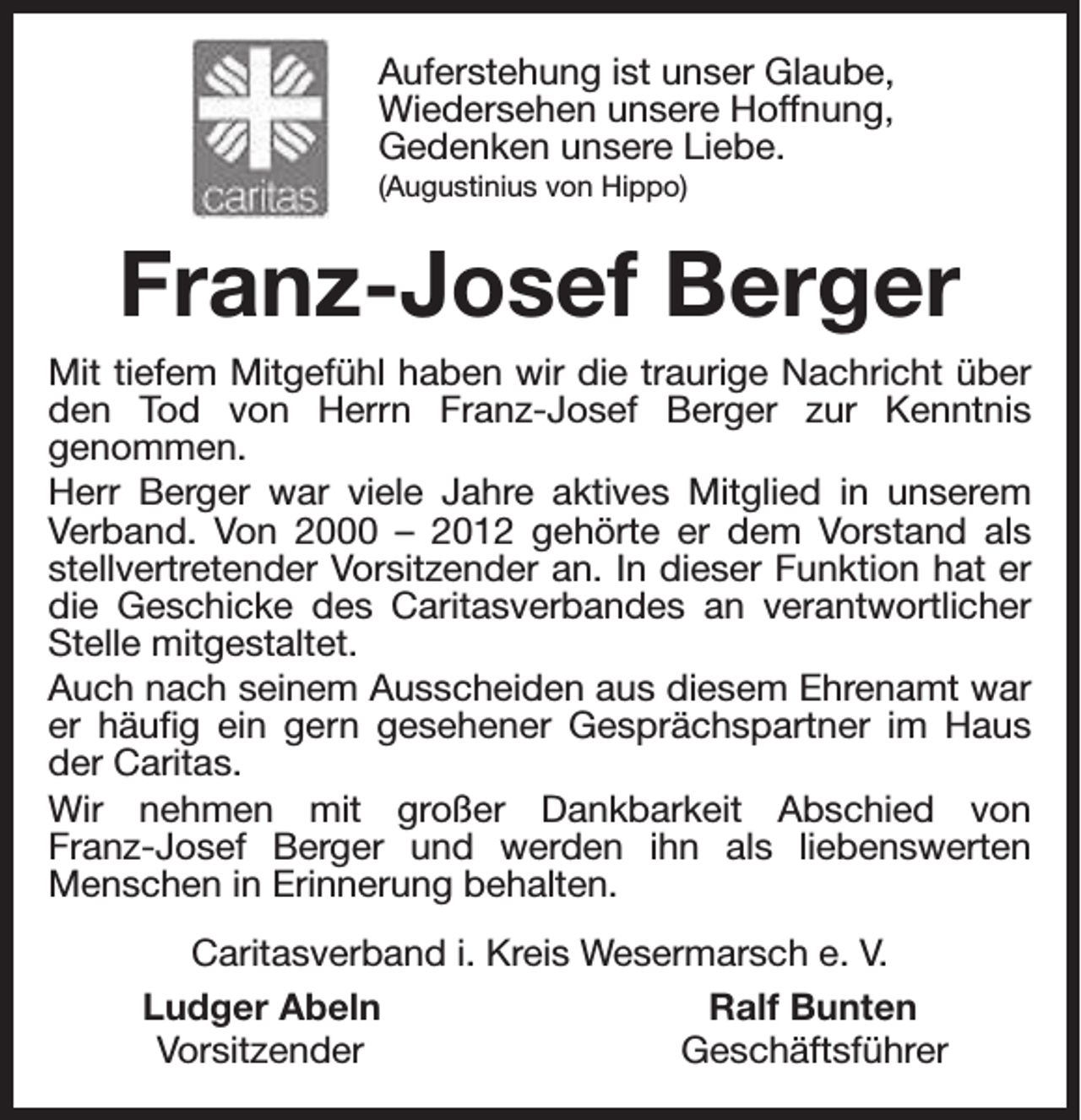 <p>Auferstehung ist unser Glaube,<br />Wiedersehen unsere Hoffnung,<br />Gedenken unsere Liebe.<br />(Augustinius von Hippo)</p><p>Franz-Josef Berger<br />Mit tiefem Mitgefühl haben wir die traurige Nachricht über<br />den Tod von Herrn Franz-Josef Berger zur Kenntnis<br />genommen.<br />Herr Berger war viele Jahre aktives Mitglied in unserem<br />Verband. Von 2000 – 2012 gehörte er dem Vorstand als<br />stellvertretender Vorsitzender an. In dieser Funktion hat er<br />die Geschicke des Caritasverbandes an verantwortlicher<br />Stelle mitgestaltet.<br />Auch nach seinem Ausscheiden aus diesem Ehrenamt war<br />er häufig ein gern gesehener Gesprächspartner im Haus<br />der Caritas.<br />Wir nehmen mit großer Dankbarkeit Abschied von<br />Franz-Josef Berger und werden ihn als liebenswerten<br />Menschen in Erinnerung behalten.<br />Caritasverband i. Kreis Wesermarsch e. V.<br />Ludger Abeln<br />Ralf Bunten<br />Vorsitzender<br />Geschäftsführer</p>