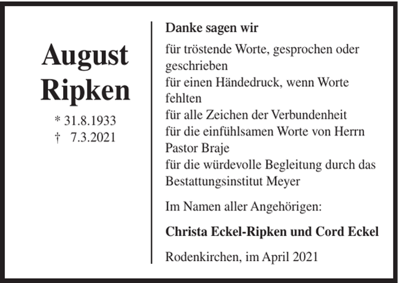 <p>Danke sagen wir</p><p>August<br />Ripken<br />* 31.8.1933<br />† 7.3.2021</p><p>für tröstende Worte, gesprochen oder<br />geschrieben<br />für einen Händedruck, wenn Worte<br />fehlten<br />für alle Zeichen der Verbundenheit<br />für die einfühlsamen Worte von Herrn<br />Pastor Braje<br />für die würdevolle Begleitung durch das<br />Bestattungsinstitut Meyer<br />Im Namen aller Angehörigen:<br />Christa Eckel-Ripken und Cord Eckel<br />Rodenkirchen, im April 2021</p>