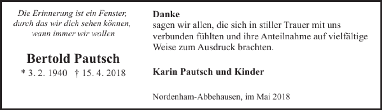 <p>Die Erinnerung ist ein Fenster,<br />durch das wir dich sehen können,<br />wann immer wir wollen</p><p>Bertold Pautsch</p><p>* 3. 2. 1940 † 15. 4. 2018</p><p>Danke<br />sagen wir allen, die sich in stiller Trauer mit uns<br />verbunden fühlten und ihre Anteilnahme auf vielfältige<br />Weise zum Ausdruck brachten.<br />Karin Pautsch und Kinder<br />Nordenham-Abbehausen, im Mai 2018</p>