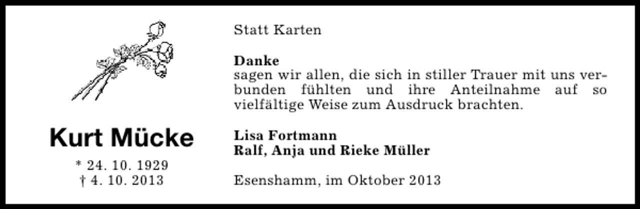 <p>Statt Karten<br />Danke<br />sagen wir allen, die sich in stiller Trauer mit uns verbunden fühlten und ihre Anteilnahme auf so<br />vielfältige Weise zum Ausdruck brachten.</p><p>Kurt Mücke<br />* 24. 10. 1929<br />† 4. 10. 2013</p><p>Lisa Fortmann<br />Ralf, Anja und Rieke Müller<br />Esenshamm, im Oktober 2013</p>