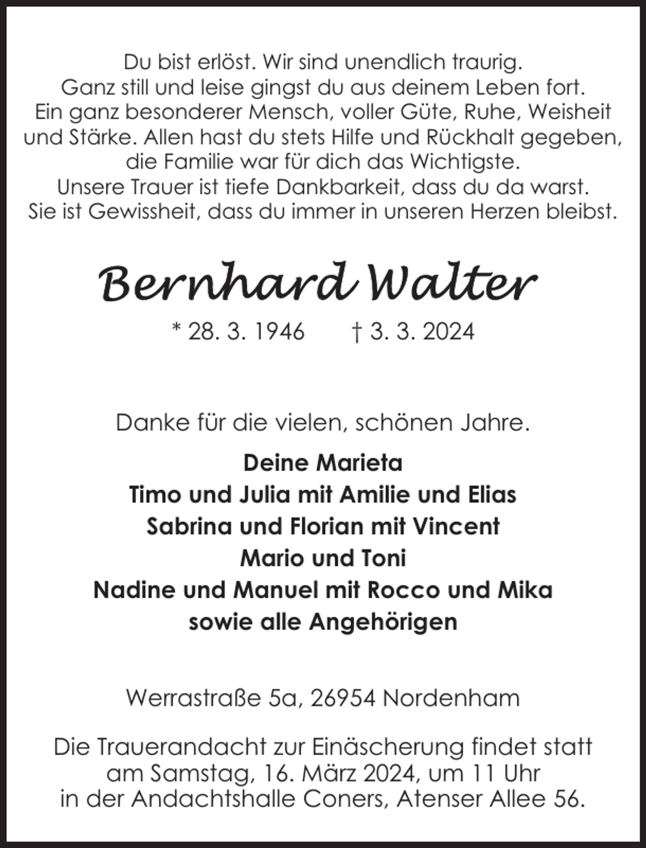 <p>Du bist erlöst. Wir sind unendlich traurig.<br />Ganz still und leise gingst du aus deinem Leben fort.<br />Ein ganz besonderer Mensch, voller Güte, Ruhe, Weisheit<br />und Stärke. Allen hast du stets Hilfe und Rückhalt gegeben,<br />die Familie war für dich das Wichtigste.<br />Unsere Trauer ist tiefe Dankbarkeit, dass du da warst.<br />Sie ist Gewissheit, dass du immer in unseren Herzen bleibst.</p><p>* 28. 3. 1946</p><p>† 3. 3. 2024</p><p>Danke für die vielen, schönen Jahre.<br />Deine Marieta<br />Timo und Julia mit Amilie und Elias<br />Sabrina und Florian mit Vincent<br />Mario und Toni<br />Nadine und Manuel mit Rocco und Mika<br />sowie alle Angehörigen<br />Werrastraße 5a, 26954 Nordenham<br />Die Trauerandacht zur Einäscherung findet statt<br />am Samstag, 16. März 2024, um 11 Uhr<br />in der Andachtshalle Coners, Atenser Allee 56.</p>
