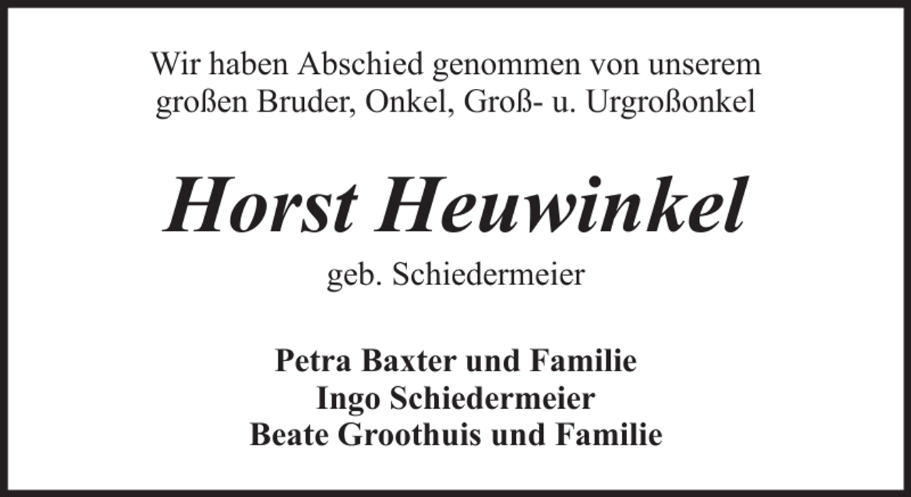 <p>Wir haben Abschied genommen von unserem<br />großen Bruder, Onkel, Groß- u. Urgroßonkel</p><p>Horst Heuwinkel<br />geb. Schiedermeier<br />Petra Baxter und Familie<br />Ingo Schiedermeier<br />Beate Groothuis und Familie</p>