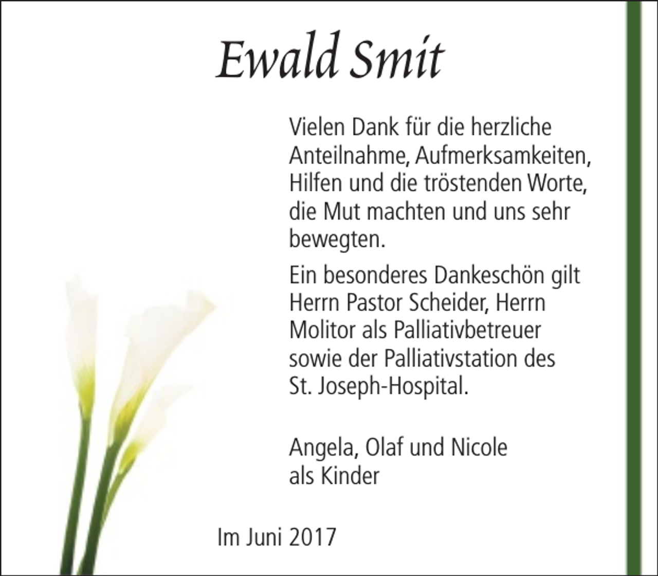 <p>Ewald Smit<br />Vielen Dank für die herzliche<br />Anteilnahme, Aufmerksamkeiten,<br />Hilfen und die tröstenden Worte,<br />die Mut machten und uns sehr<br />bewegten.<br />Ein besonderes Dankeschön gilt<br />Herrn Pastor Scheider, Herrn<br />Molitor als Palliativbetreuer<br />sowie der Palliativstation des<br />St. Joseph-Hospital.<br />Angela, Olaf und Nicole<br />als Kinder<br />Im Juni 2017</p>