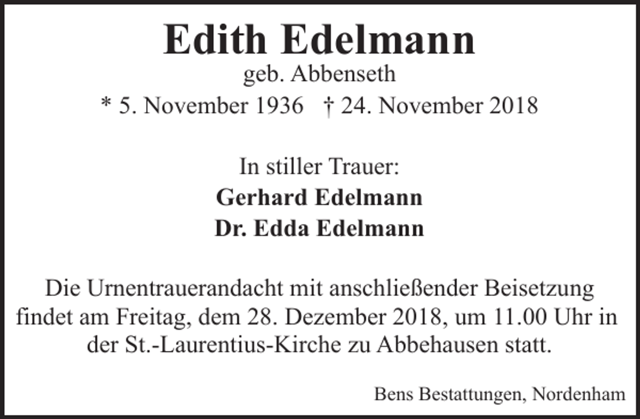 <p>Edith Edelmann</p><p>geb. Abbenseth<br />* 5. November 1936 † 24. November 2018<br />In stiller Trauer:<br />Gerhard Edelmann<br />Dr. Edda Edelmann<br />Die Urnentrauerandacht mit anschließender Beisetzung<br />findet am Freitag, dem 28. Dezember 2018, um 11.00 Uhr in<br />der St.-Laurentius-Kirche zu Abbehausen statt.<br />Bens Bestattungen, Nordenham</p>