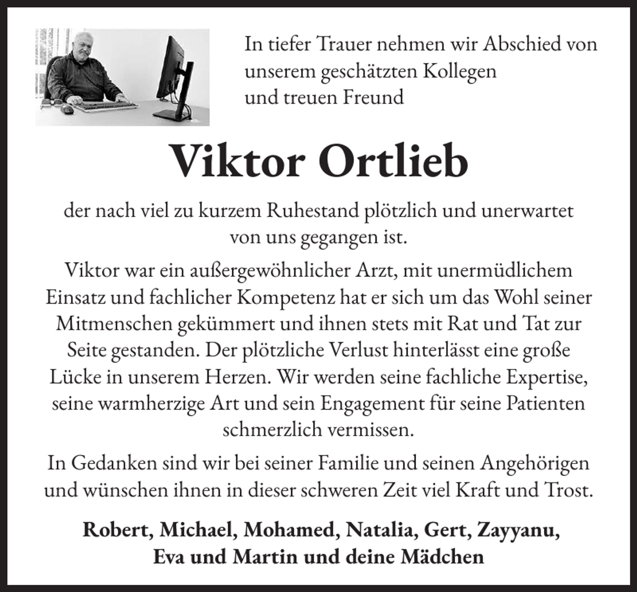 <p>In tiefer Trauer nehmen wir Abschied von<br />unserem geschätzten Kollegen<br />und treuen Freund</p><p>Viktor Ortlieb<br />der nach viel zu kurzem Ruhestand plötzlich und unerwartet<br />von uns gegangen ist.<br />Viktor war ein außergewöhnlicher Arzt, mit unermüdlichem<br />Einsatz und fachlicher Kompetenz hat er sich um das Wohl seiner<br />Mitmenschen gekümmert und ihnen stets mit Rat und Tat zur<br />Seite gestanden. Der plötzliche Verlust hinterlässt eine große<br />Lücke in unserem Herzen. Wir werden seine fachliche Expertise,<br />seine warmherzige Art und sein Engagement für seine Patienten<br />schmerzlich vermissen.<br />In Gedanken sind wir bei seiner Familie und seinen Angehörigen<br />und wünschen ihnen in dieser schweren Zeit viel Kraft und Trost.<br />Robert, Michael, Mohamed, Natalia, Gert, Zayyanu,<br />Eva und Martin und deine Mädchen</p>
