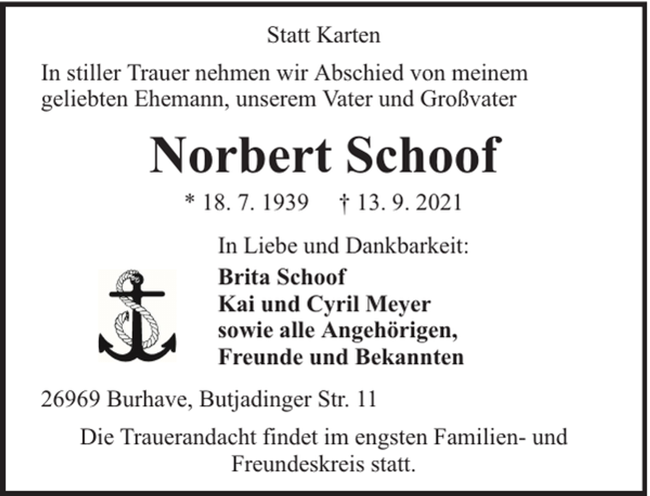 <p>Statt Karten<br />In stiller Trauer nehmen wir Abschied von meinem<br />geliebten Ehemann, unserem Vater und Großvater</p><p>Norbert Schoof<br />* 18. 7. 1939</p><p>† 13. 9. 2021</p><p>In Liebe und Dankbarkeit:<br />Brita Schoof<br />Kai und Cyril Meyer<br />sowie alle Angehörigen,<br />Freunde und Bekannten<br />26969 Burhave, Butjadinger Str. 11<br />Die Trauerandacht findet im engsten Familien- und<br />Freundeskreis statt.</p>