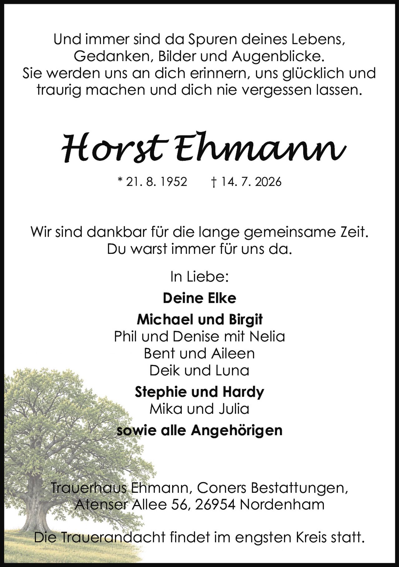 <p>Und immer sind da Spuren deines Lebens, Gedanken, Bilder und Augenblicke. Sie werden uns an dich erinnern, uns glücklich und traurig machen und dich nie vergessen lassen.</p>

<p>* 21. 8. 1952  † 14. 7. 2026</p>

<p>Wir sind dankbar für die lange gemeinsame Zeit. Du warst immer für uns da.</p>

<p>In Liebe:</p>

<p><strong>Deine Elke</strong><br>
<strong>Michael und Birgit</strong><br>
Phil und Denise mit Nelia<br>
Bent und Aileen<br>
Deik und Luna<br>
<strong>Stephie und Hardy</strong><br>
Mika und Julia<br>
<strong>sowie alle Angehörigen</strong></p>

<p>Trauerhaus Ehmann, Coners Bestattungen, Atenser Allee 56, 26954 Nordenham</p>

<p>Die Trauerandacht findet im engsten Kreis statt.</p>