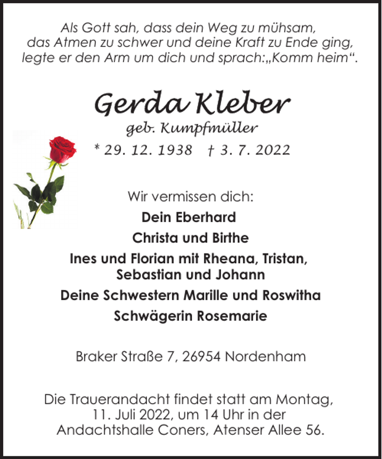 <p>Als Gott sah, dass dein Weg zu mühsam,<br />das Atmen zu schwer und deine Kraft zu Ende ging,<br />legte er den Arm um dich und sprach:„Komm heim“.</p><p>geb. Kumpfmüller<br />* 29. 12. 1938</p><p>† 3. 7. 2022</p><p>Wir vermissen dich:<br />Dein Eberhard<br />Christa und Birthe<br />Ines und Florian mit Rheana, Tristan,<br />Sebastian und Johann<br />Deine Schwestern Marille und Roswitha<br />Schwägerin Rosemarie<br />Braker Straße 7, 26954 Nordenham<br />Die Trauerandacht findet statt am Montag,<br />11. Juli 2022, um 14 Uhr in der<br />Andachtshalle Coners, Atenser Allee 56.</p>