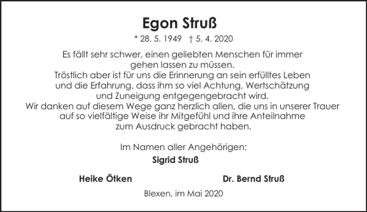 <p>Egon Struß<br />* 28. 5. 1949 † 5. 4. 2020</p><p>Es fällt sehr schwer, einen geliebten Menschen für immer<br />gehen lassen zu müssen.<br />Tröstlich aber ist für uns die Erinnerung an sein erfülltes Leben<br />und die Erfahrung, dass ihm so viel Achtung, Wertschätzung<br />und Zuneigung entgegengebracht wird.<br />Wir danken auf diesem Wege ganz herzlich allen, die uns in unserer Trauer<br />auf so vielfältige Weise ihr Mitgefühl und ihre Anteilnahme<br />zum Ausdruck gebracht haben.<br />Im Namen aller Angehörigen:<br />Sigrid Struß<br />Heike Ötken</p><p>Dr. Bernd Struß<br />Blexen, im Mai 2020</p>