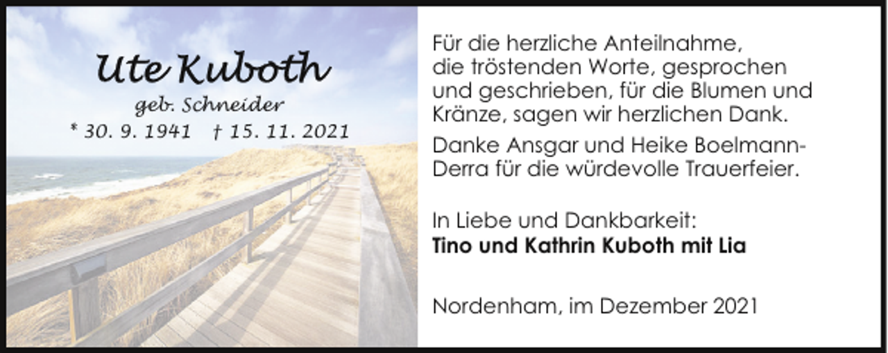 <p>geb. Schneider<br />* 30. 9. 1941 † 15. 11. 2021</p>
<p>Für die herzliche Anteilnahme,<br />die tröstenden Worte, gesprochen<br />und geschrieben, für die Blumen und<br />Kränze, sagen wir herzlichen Dank.<br />Danke Ansgar und Heike BoelmannDerra für die würdevolle Trauerfeier.<br />In Liebe und Dankbarkeit:<br />Tino und Kathrin Kuboth mit Lia<br />Nordenham, im Dezember 2021</p>