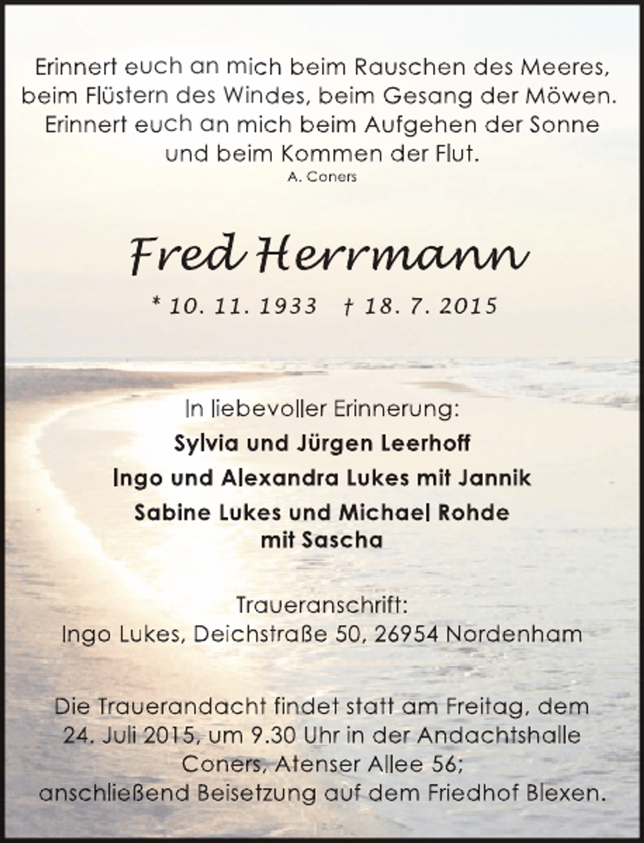 <p>Erinnert euch an mich beim Rauschen des Meeres,<br />beim Flüstern des Windes, beim Gesang der Möwen.<br />Erinnert euch an mich beim Aufgehen der Sonne<br />und beim Kommen der Flut.<br />A. Coners</p><p>Fred Herrmann<br />ed er man<br />d<br />ann<br />* 10. 11. 1933</p><p>† 18. 7. 2015</p><p>In liebevoller Erinnerung:<br />Sylvia und Jürgen Leerhoff<br />Ingo und Alexandra Lukes mit Jannik<br />Sabine Lukes und Michael Rohde<br />mit Sascha<br />Traueranschrift:<br />Ingo Lukes, Deichstraße 50, 26954 Nordenham<br />Die Trauerandacht findet statt am Freitag, dem<br />24. Juli 2015, um 9.30 Uhr in der Andachtshalle<br />Coners, Atenser Allee 56;<br />anschließend Beisetzung auf dem Friedhof Blexen.</p>