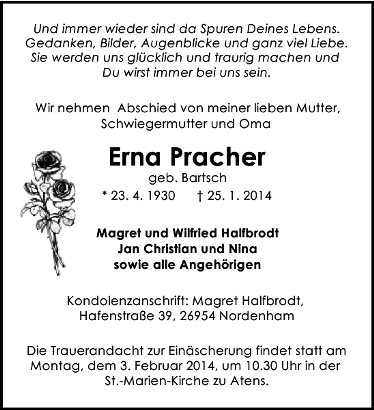 <p>Und immer wieder sind da Spuren Deines Lebens.<br />Gedanken, Bilder, Augenblicke und ganz viel Liebe.<br />Sie werden uns glücklich und traurig machen und<br />Du wirst immer bei uns sein.<br />Wir nehmen Abschied von meiner lieben Mutter,<br />Schwiegermutter und Oma</p><p>Erna Pracher</p><p>geb. Bartsch<br />* 23. 4. 1930<br />† 25. 1. 2014<br />Magret und Wilfried Halfbrodt<br />Jan Christian und Nina<br />sowie alle Angehörigen<br />Kondolenzanschrift: Magret Halfbrodt,<br />Hafenstraße 39, 26954 Nordenham<br />Die Trauerandacht zur Einäscherung findet statt am<br />Montag, dem 3. Februar 2014, um 10.30 Uhr in der<br />St.-Marien-Kirche zu Atens.</p>
